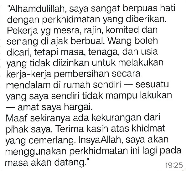 WhatsApp: Alhamdulillah, saya sangat berpuas hati dengan perkhidmatan yang diberikan. Pekerja yg mesra, rajin, komited dan senang di ajak berbual. Wang boleh dicari, tetapi masa, tenaga, dan usia yang tidak diizinkan untuk melakukan kerja-kerja pembersihan secara mendalam di rumah sendiri — sesuatu yang saya sendiri tidak mampu lakukan — amat saya hargai. Maaf sekiranya ada kekurangan dari pihak saya. Terima kasih atas khidmat yang cemerlang. InsyaAllah, saya akan menggunakan perkhidmatan ini lagi pada masa akan datang.