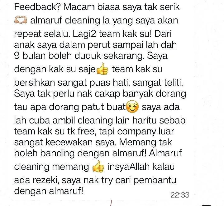 WhatsApp: Feedback? Macam biasa saya tak serik almaruf cleaning la yang saya akan repeat selalu. Lagi2 team kak su! Dari anak saya dalam perut sampai lah dah 9 bulan boleh duduk sekarang. Saya dengan kak su saje team kak su bersihkan sangat puas hati, sangat teliti. Saya tak perlu nak cakap banyak dorang tau apa dorang patut buat saya ada lah cuba ambil cleaning lain haritu sebab team kak su tk free, tapi company luar sangat kecewakan saya. Memang tak boleh banding dengan almaruf! Almaruf cleaning memang insyaAllah kalau ada rezeki, saya nak try cari pembantu dengan almaruf!