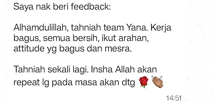 WhatsApp: Saya nak beri feedback: Alhamdulillah, tahniah team Yana. Kerja bagus, semua bersih, ikut arahan, attitude yg bagus dan mesra. Tahniah sekali lagi. Insha Allah akan repeat lg pada masa akan dtg